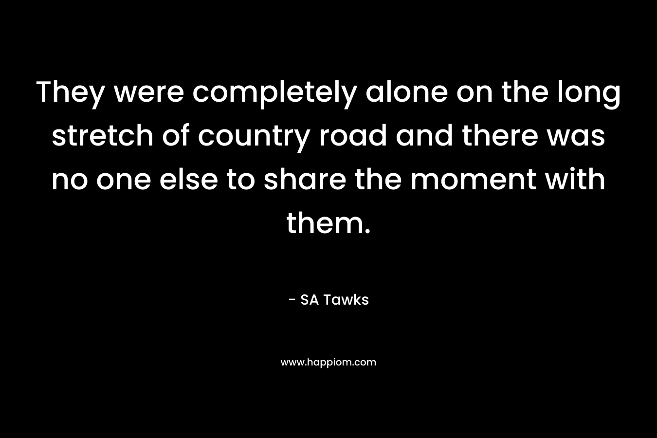 They were completely alone on the long stretch of country road and there was no one else to share the moment with them. – SA Tawks
