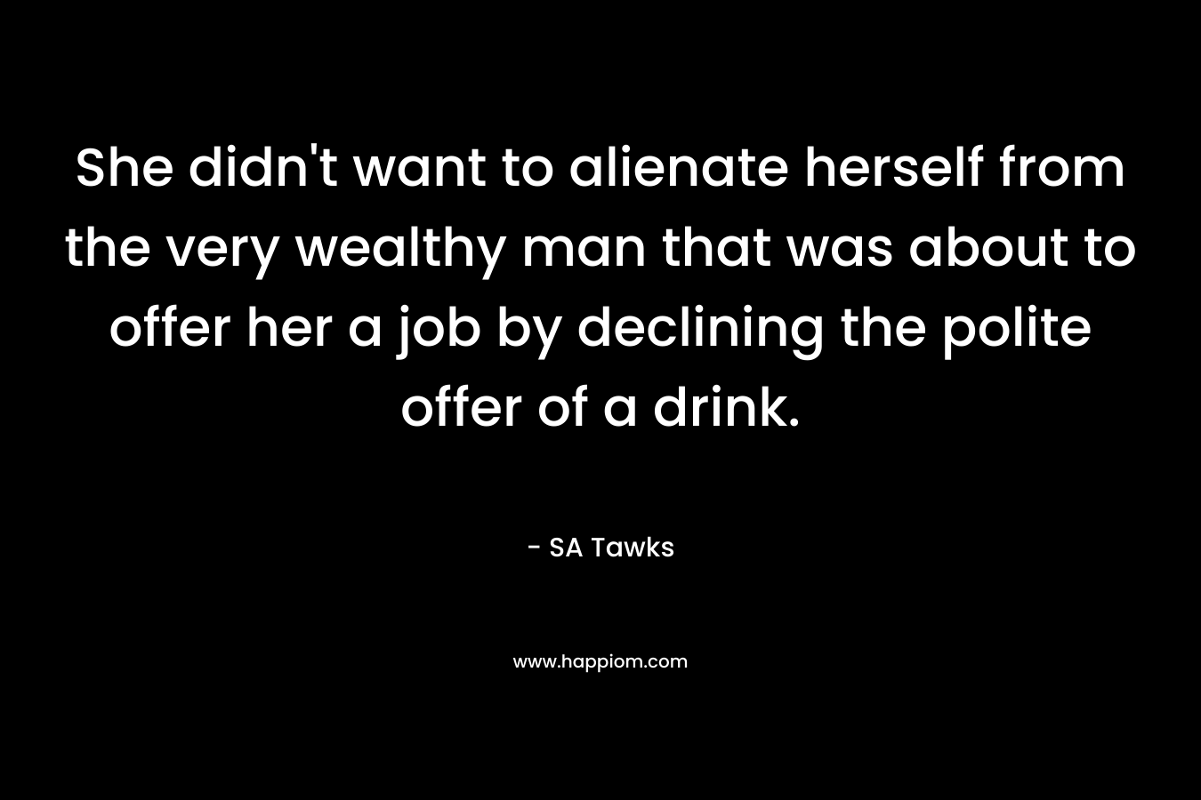 She didn’t want to alienate herself from the very wealthy man that was about to offer her a job by declining the polite offer of a drink. – SA Tawks