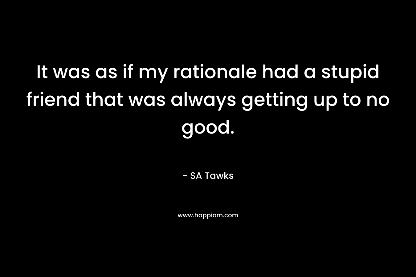 It was as if my rationale had a stupid friend that was always getting up to no good. – SA Tawks