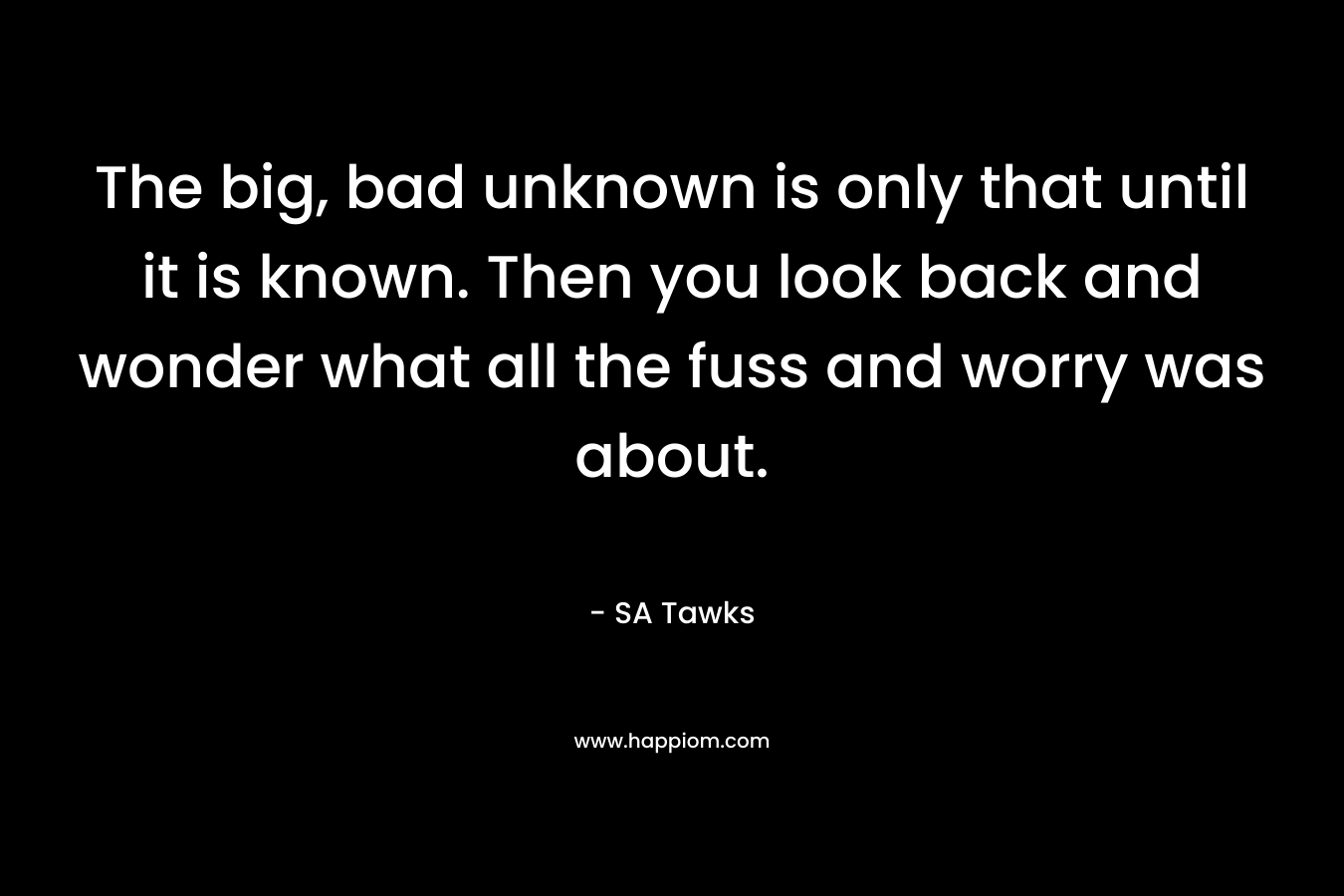 The big, bad unknown is only that until it is known. Then you look back and wonder what all the fuss and worry was about. – SA Tawks