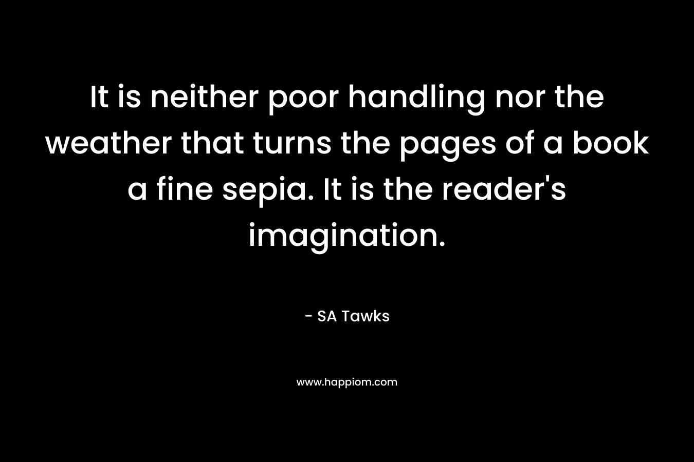 It is neither poor handling nor the weather that turns the pages of a book a fine sepia. It is the reader’s imagination. – SA Tawks