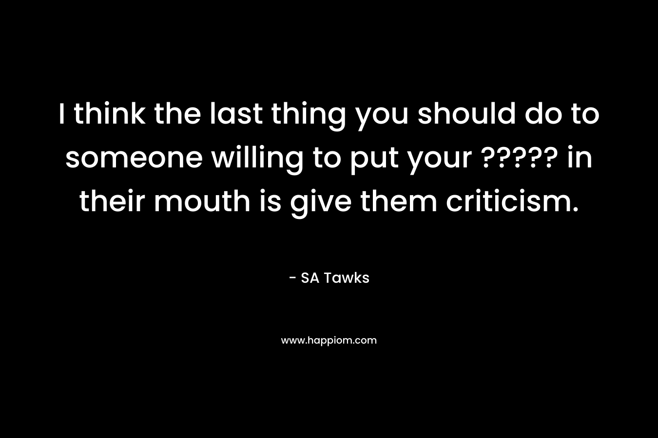 I think the last thing you should do to someone willing to put your ????? in their mouth is give them criticism. – SA Tawks