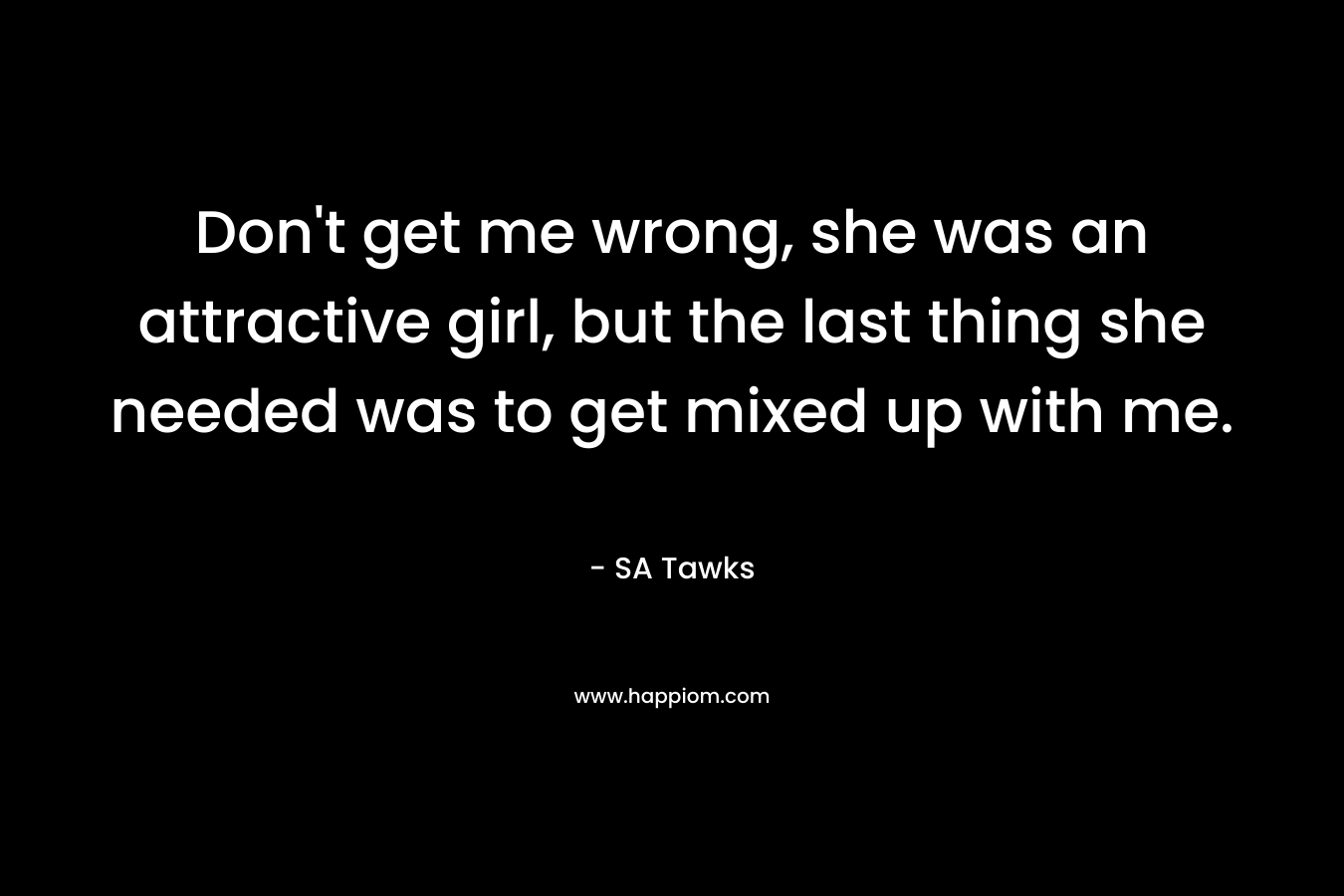 Don’t get me wrong, she was an attractive girl, but the last thing she needed was to get mixed up with me. – SA Tawks