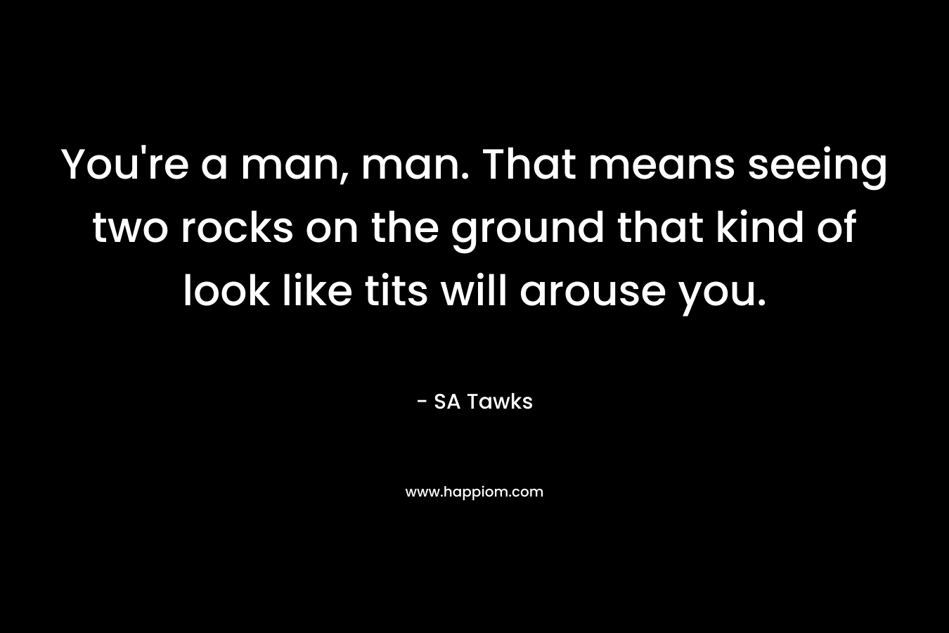 You’re a man, man. That means seeing two rocks on the ground that kind of look like tits will arouse you. – SA Tawks