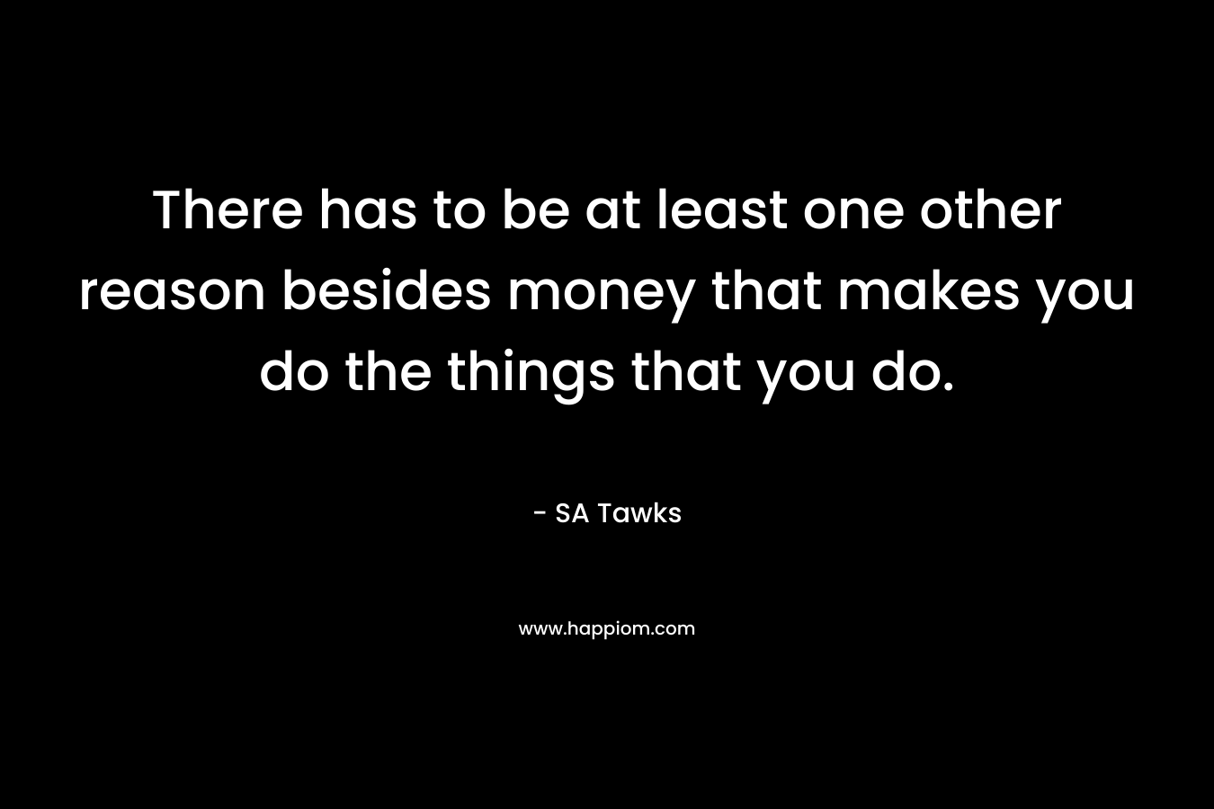 There has to be at least one other reason besides money that makes you do the things that you do.