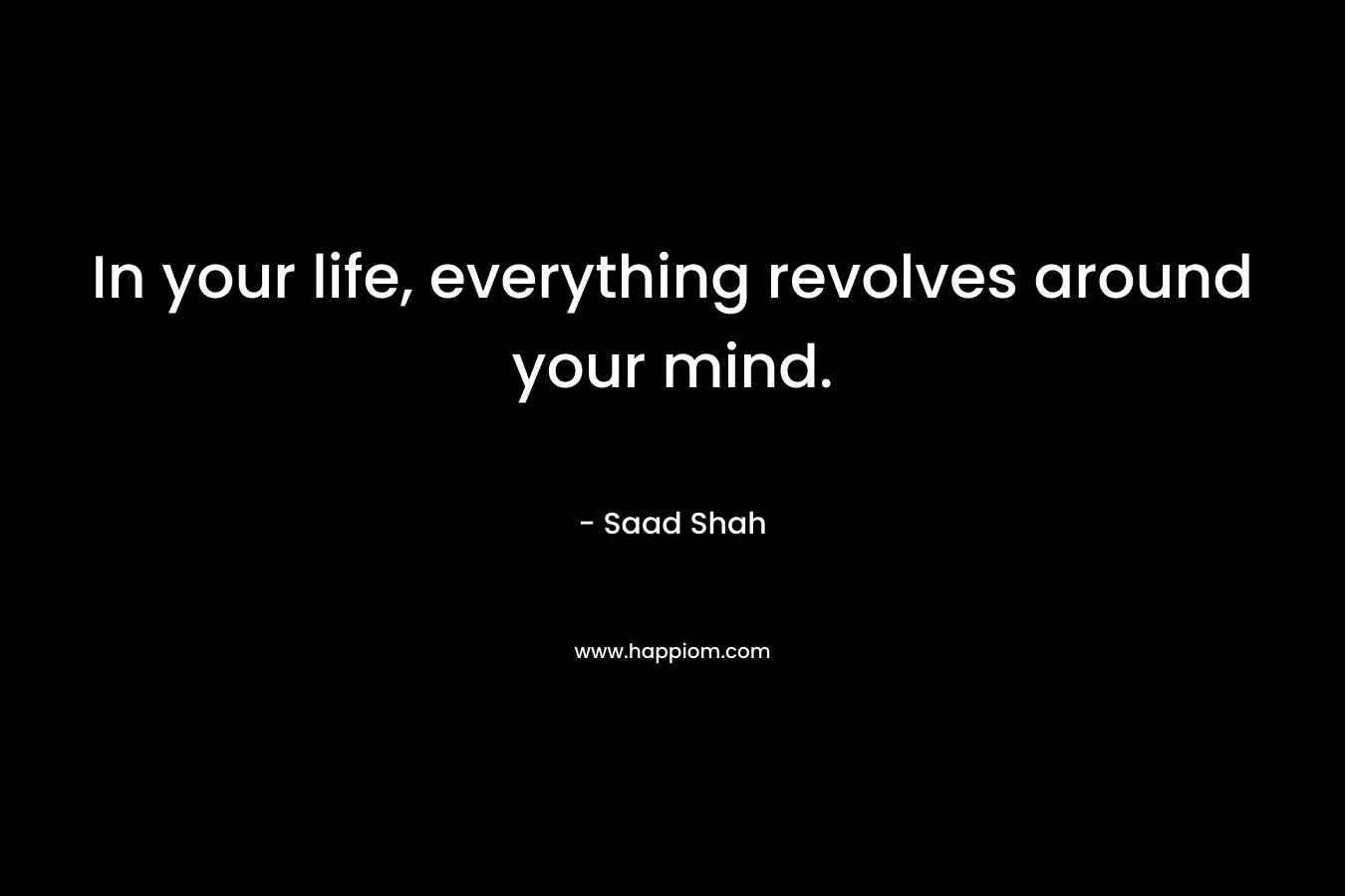 In your life, everything revolves around your mind. – Saad Shah