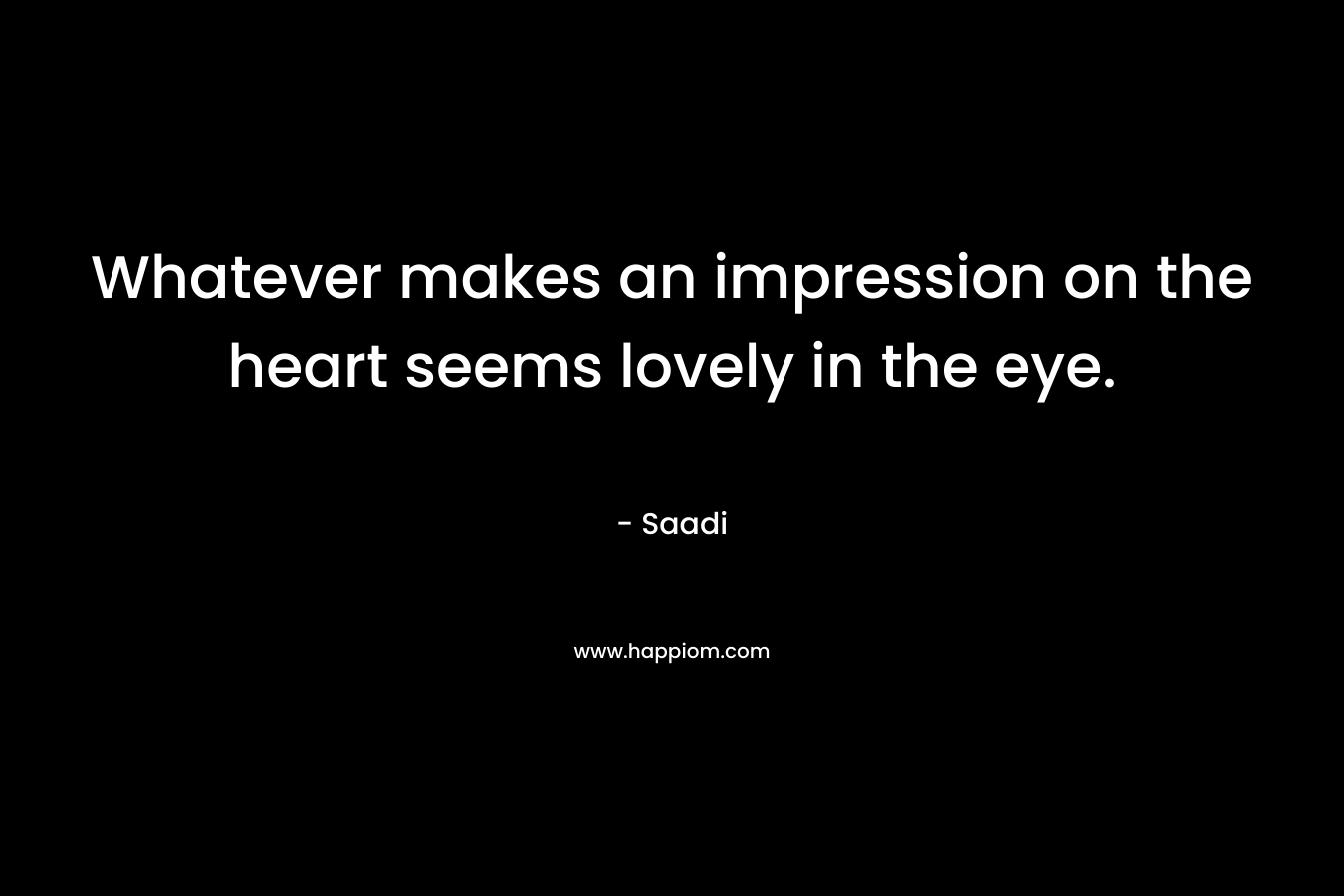 Whatever makes an impression on the heart seems lovely in the eye. – Saadi