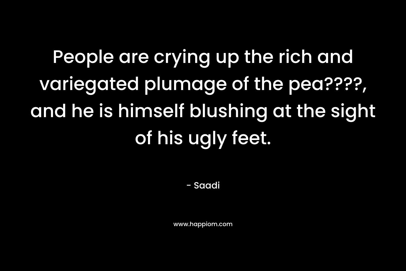 People are crying up the rich and variegated plumage of the pea????, and he is himself blushing at the sight of his ugly feet. – Saadi