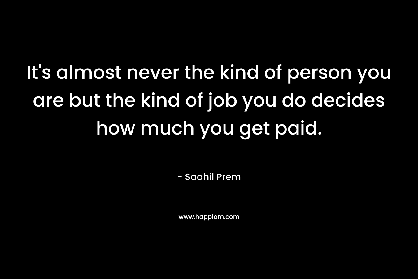 It’s almost never the kind of person you are but the kind of job you do decides how much you get paid. – Saahil Prem