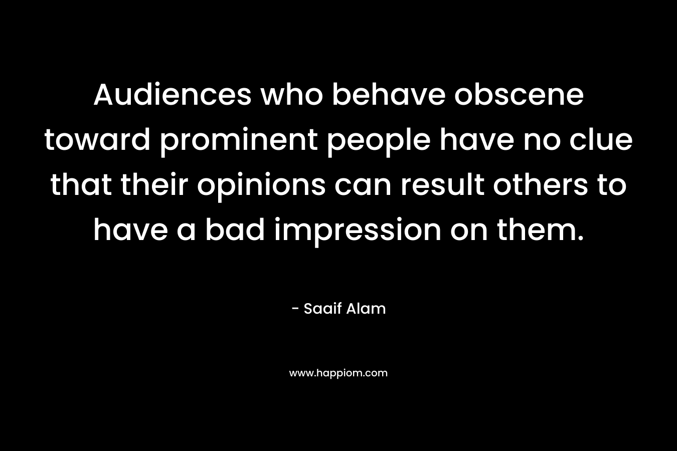 Audiences who behave obscene toward prominent people have no clue that their opinions can result others to have a bad impression on them. – Saaif Alam