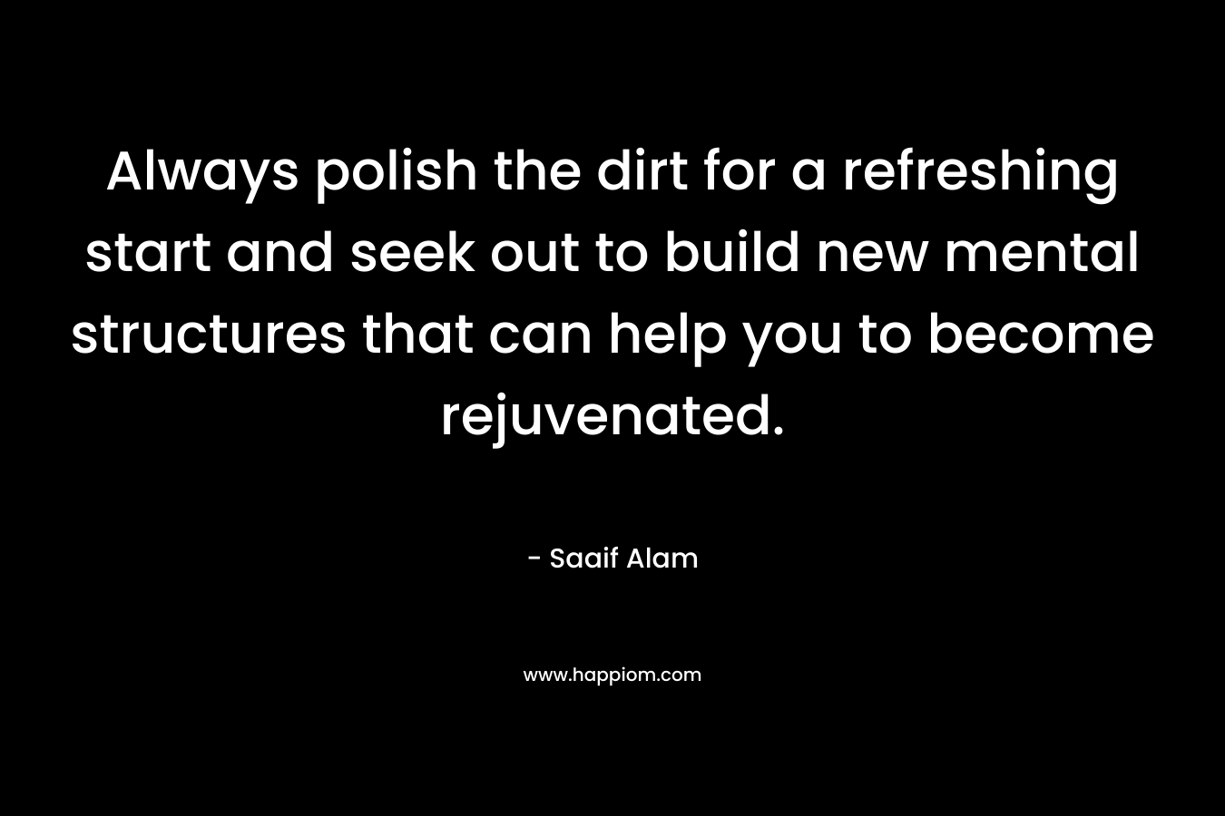 Always polish the dirt for a refreshing start and seek out to build new mental structures that can help you to become rejuvenated. – Saaif Alam