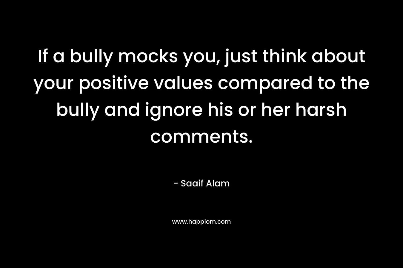 If a bully mocks you, just think about your positive values compared to the bully and ignore his or her harsh comments. – Saaif Alam