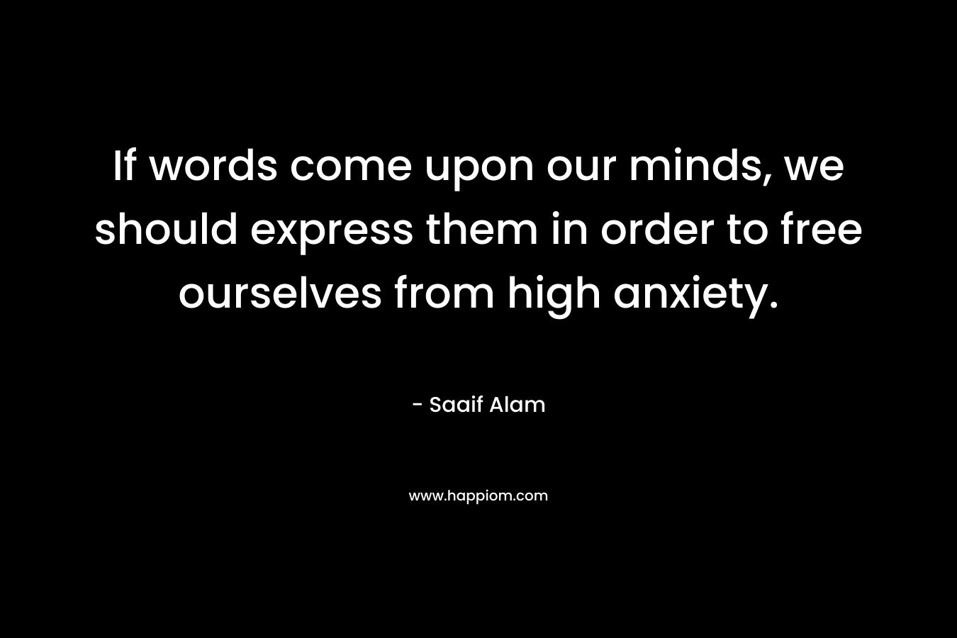 If words come upon our minds, we should express them in order to free ourselves from high anxiety. – Saaif Alam