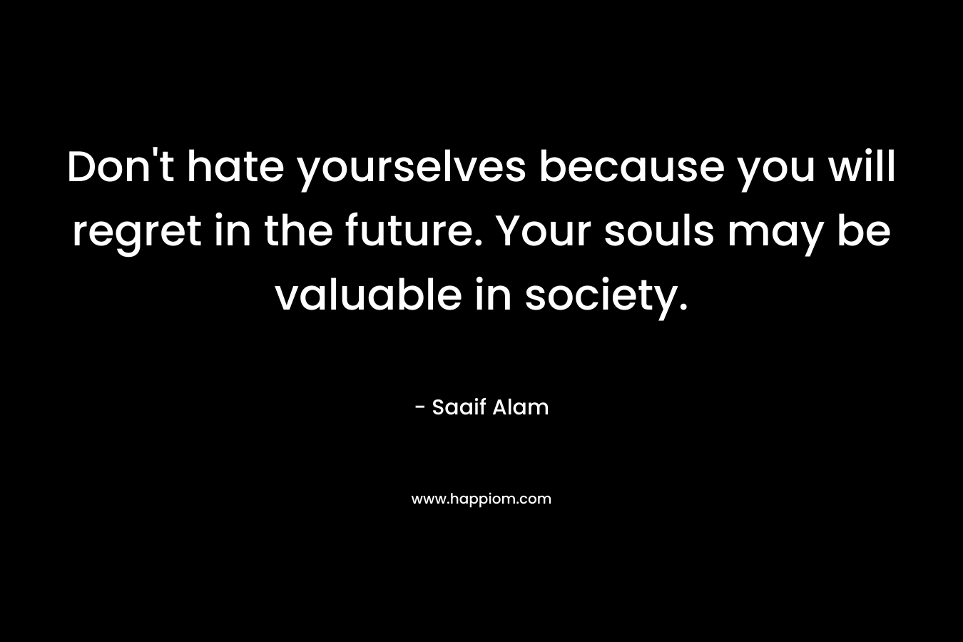 Don’t hate yourselves because you will regret in the future. Your souls may be valuable in society. – Saaif Alam