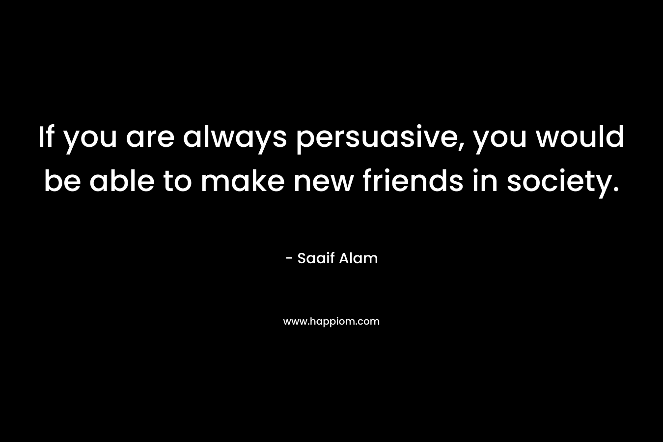 If you are always persuasive, you would be able to make new friends in society. – Saaif Alam