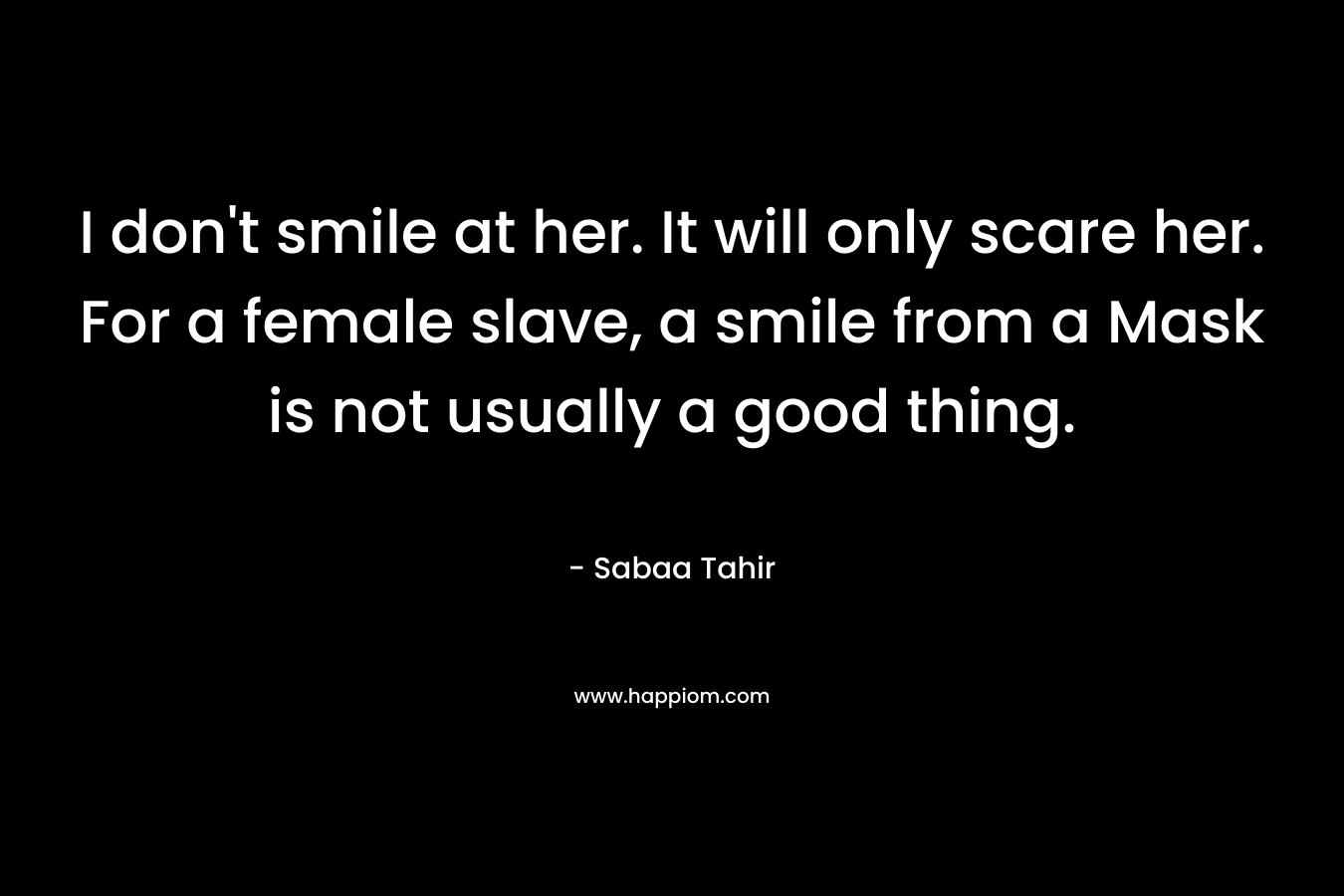 I don’t smile at her. It will only scare her. For a female slave, a smile from a Mask is not usually a good thing. – Sabaa Tahir