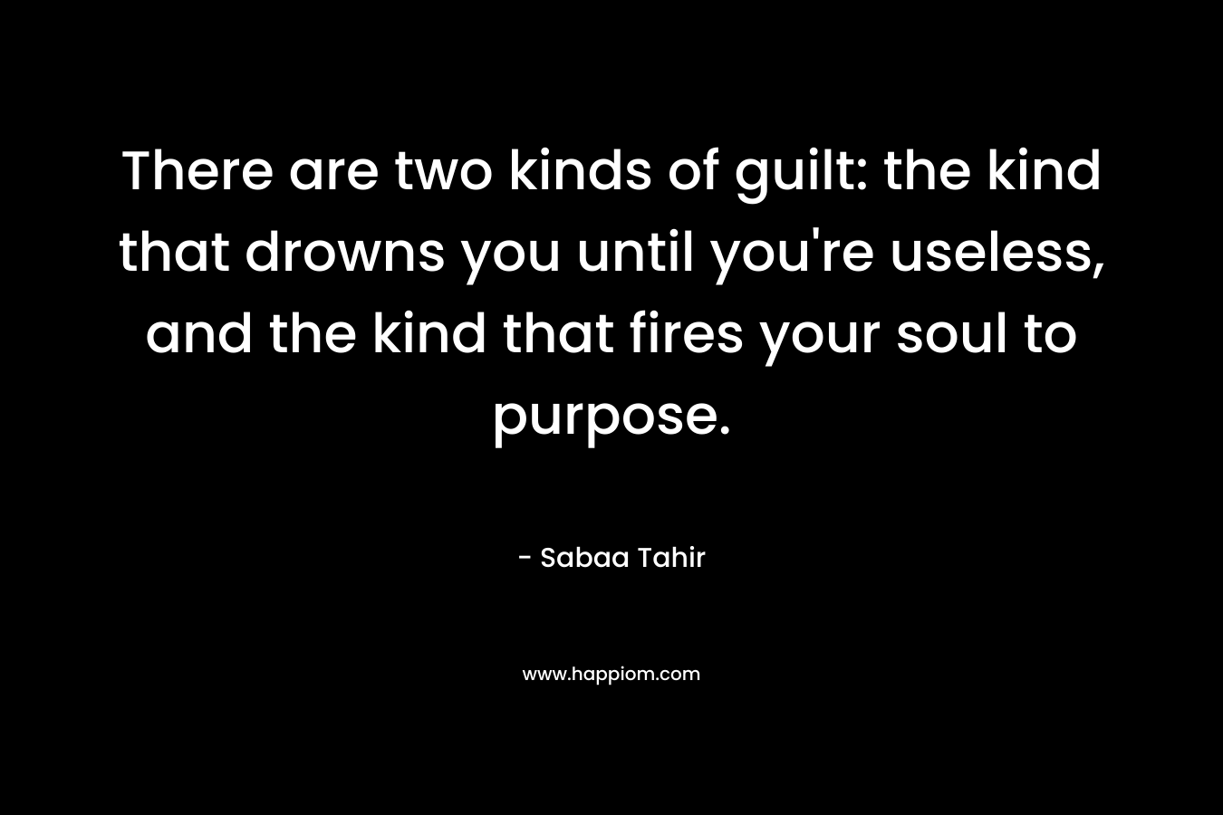 There are two kinds of guilt: the kind that drowns you until you’re useless, and the kind that fires your soul to purpose. – Sabaa Tahir