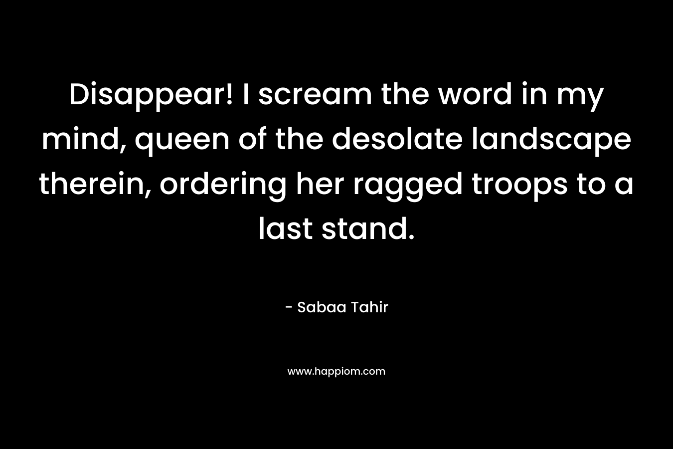 Disappear! I scream the word in my mind, queen of the desolate landscape therein, ordering her ragged troops to a last stand. – Sabaa Tahir