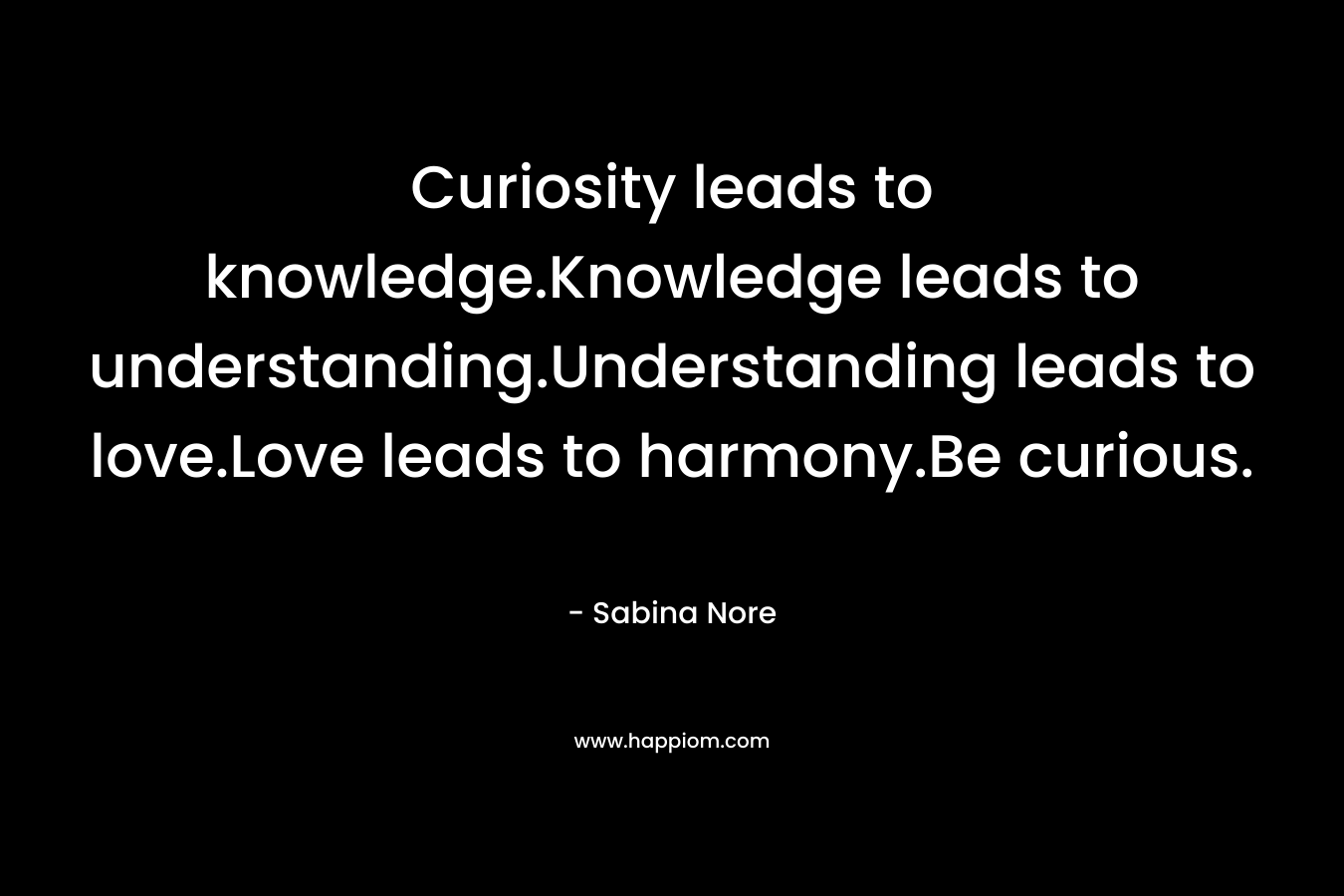 Curiosity leads to knowledge.Knowledge leads to understanding.Understanding leads to love.Love leads to harmony.Be curious. – Sabina Nore
