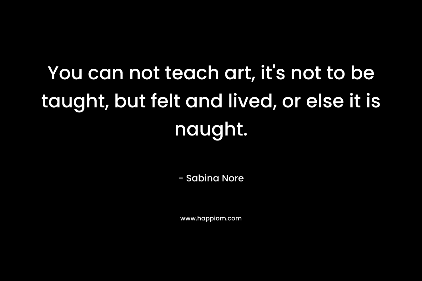 You can not teach art, it's not to be taught, but felt and lived, or else it is naught.