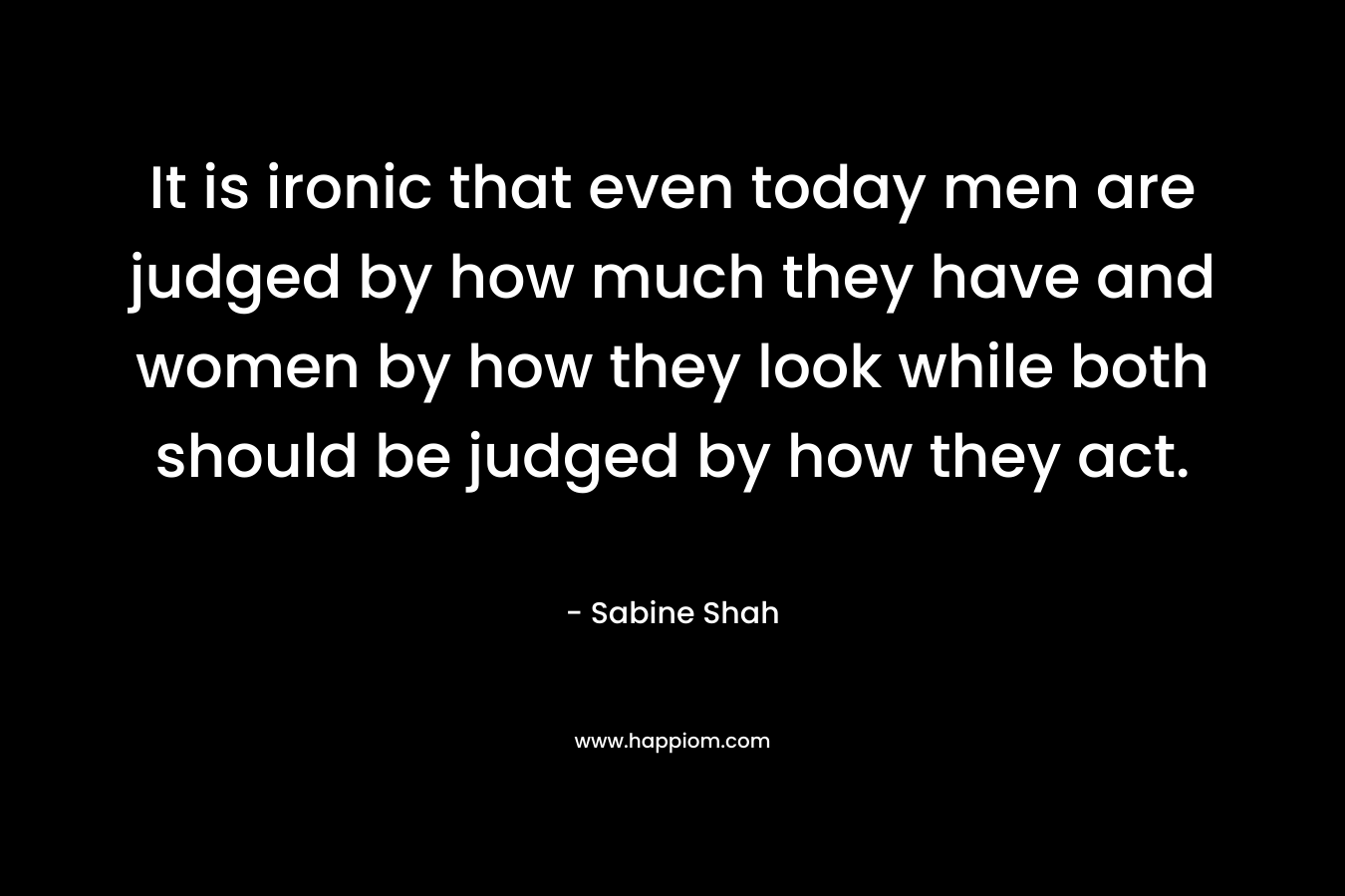 It is ironic that even today men are judged by how much they have and women by how they look while both should be judged by how they act.