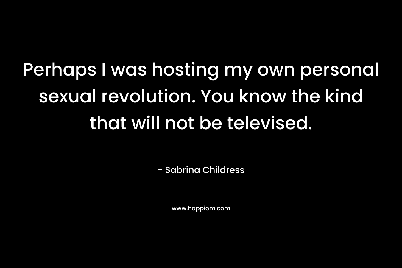 Perhaps I was hosting my own personal sexual revolution. You know the kind that will not be televised. – Sabrina Childress