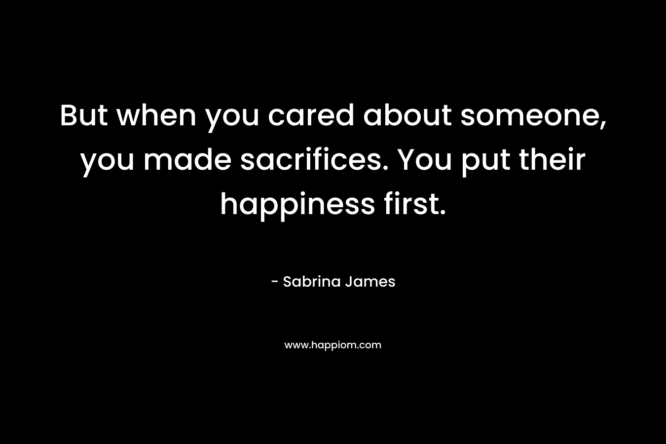 But when you cared about someone, you made sacrifices. You put their happiness first. – Sabrina James