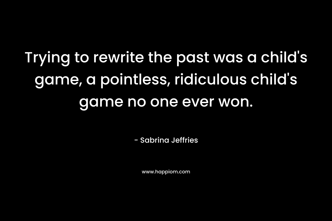 Trying to rewrite the past was a child’s game, a pointless, ridiculous child’s game no one ever won. – Sabrina Jeffries