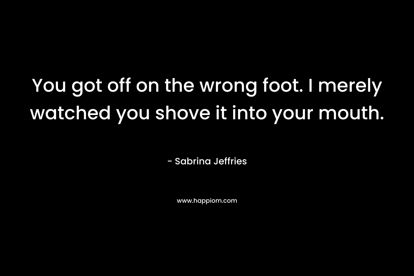 You got off on the wrong foot. I merely watched you shove it into your mouth. – Sabrina Jeffries