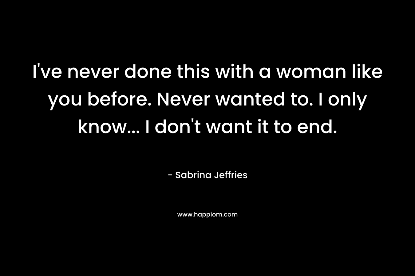 I’ve never done this with a woman like you before. Never wanted to. I only know… I don’t want it to end. – Sabrina Jeffries