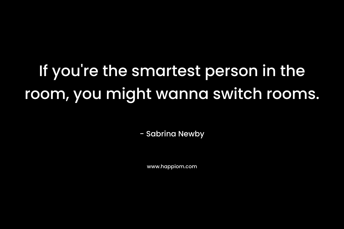 If you’re the smartest person in the room, you might wanna switch rooms. – Sabrina Newby