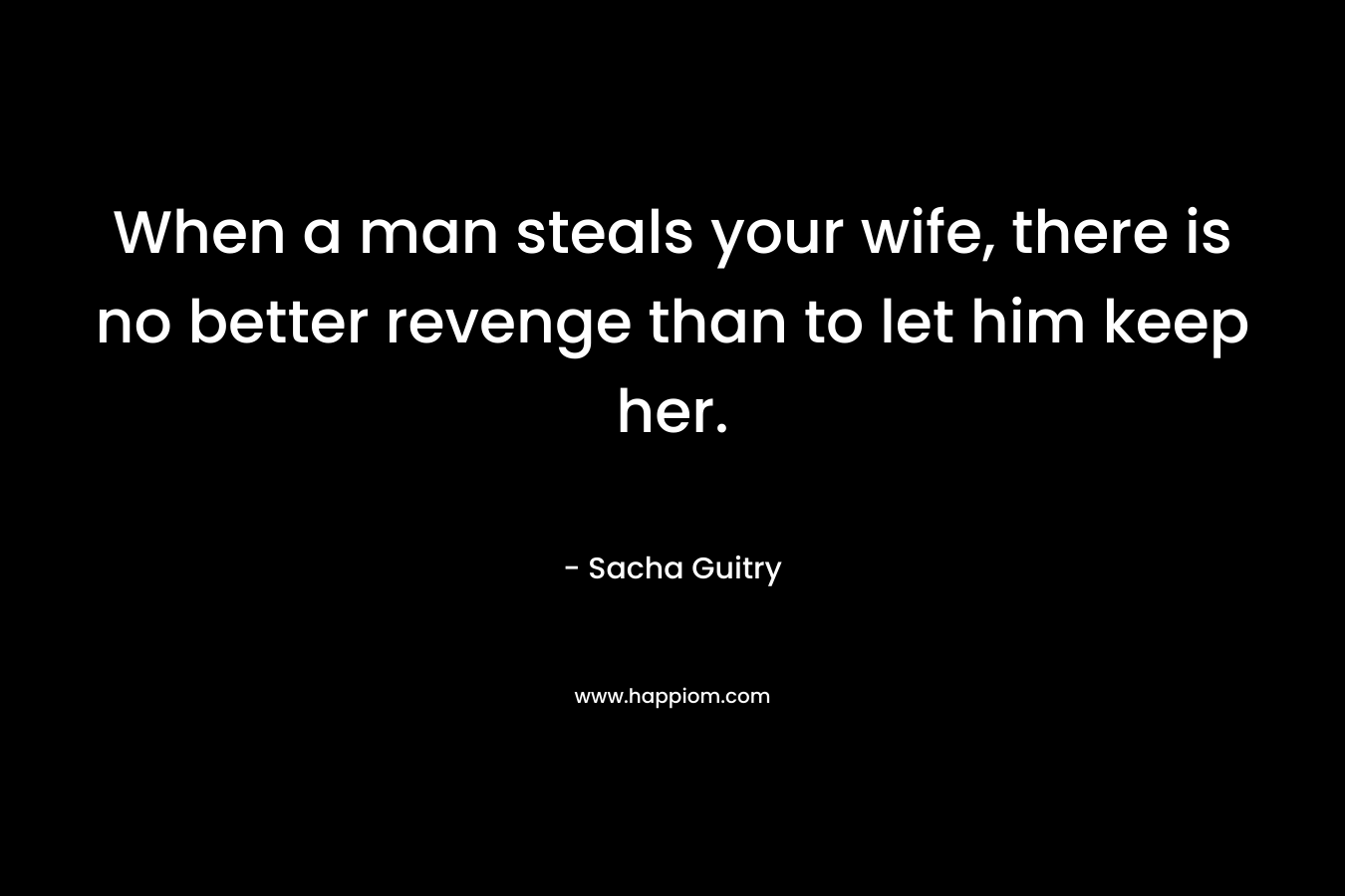 When a man steals your wife, there is no better revenge than to let him keep her. – Sacha Guitry