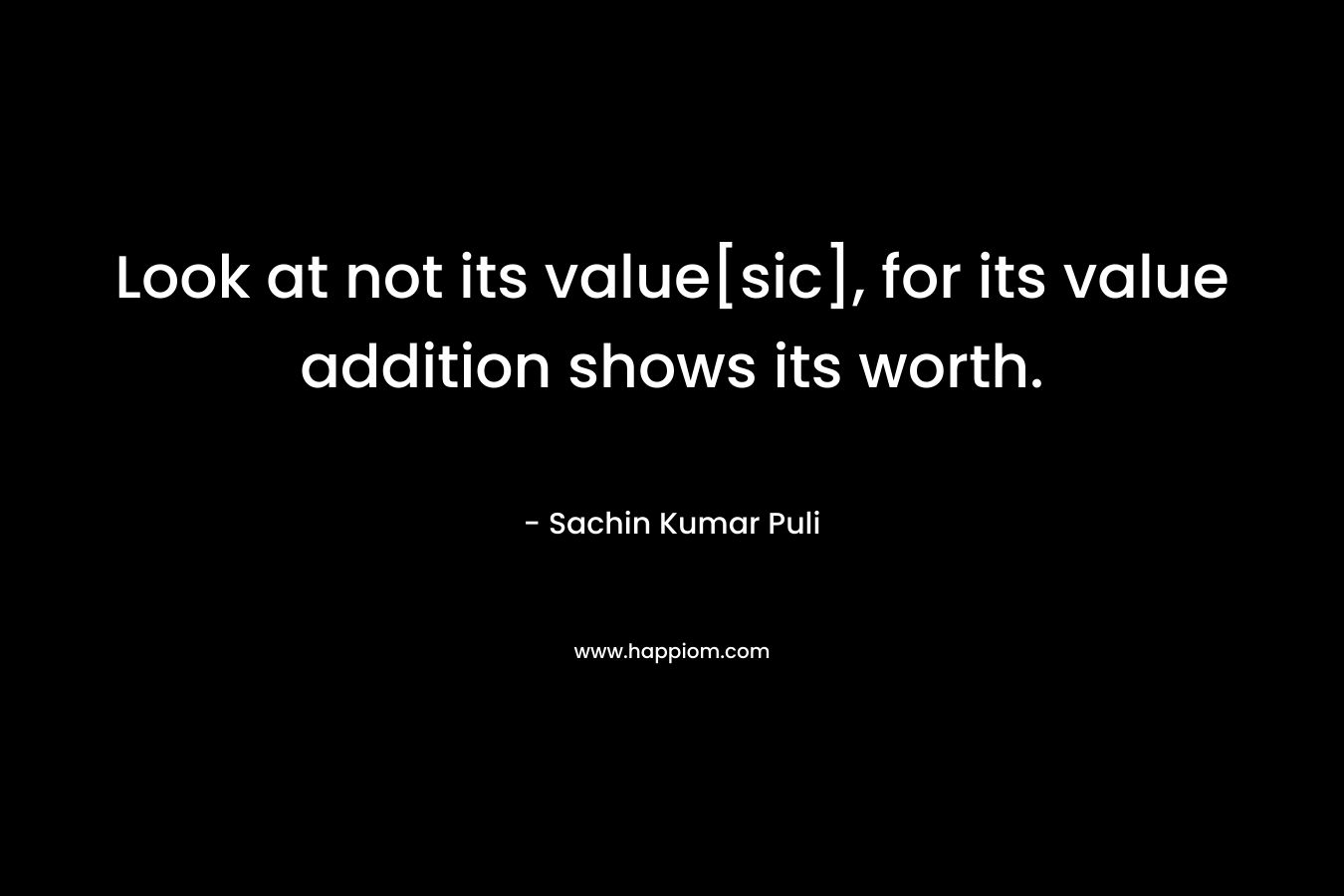 Look at not its value[sic], for its value addition shows its worth. – Sachin Kumar Puli