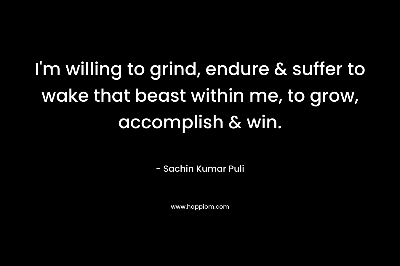 I’m willing to grind, endure & suffer to wake that beast within me, to grow, accomplish & win. – Sachin Kumar Puli