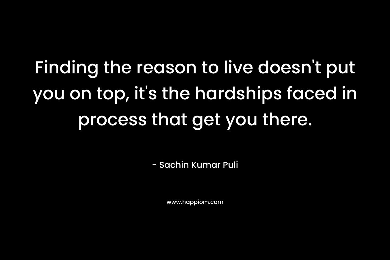 Finding the reason to live doesn’t put you on top, it’s the hardships faced in process that get you there. – Sachin Kumar Puli