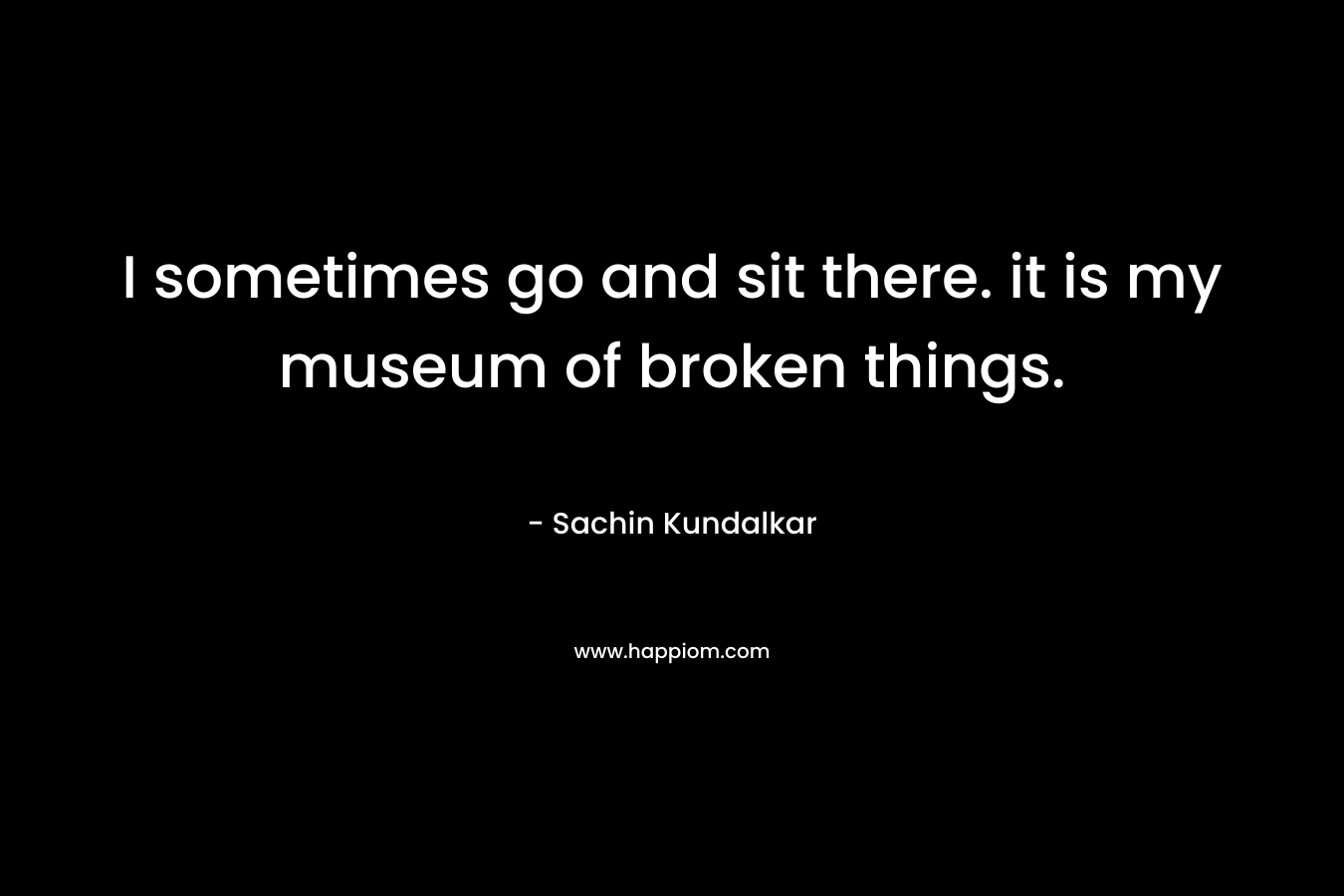 I sometimes go and sit there. it is my museum of broken things. – Sachin Kundalkar