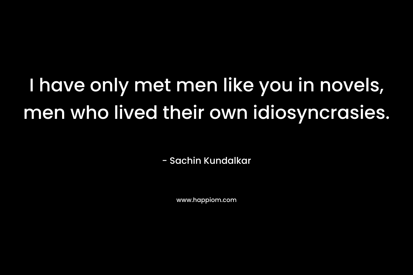 I have only met men like you in novels, men who lived their own idiosyncrasies.