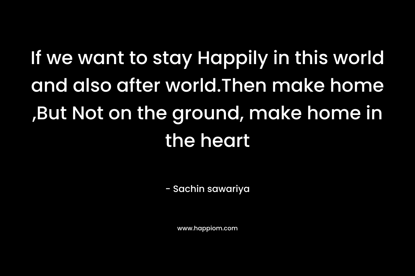 If we want to stay Happily in this world and also after world.Then make home ,But Not on the ground, make home in the heart – Sachin sawariya