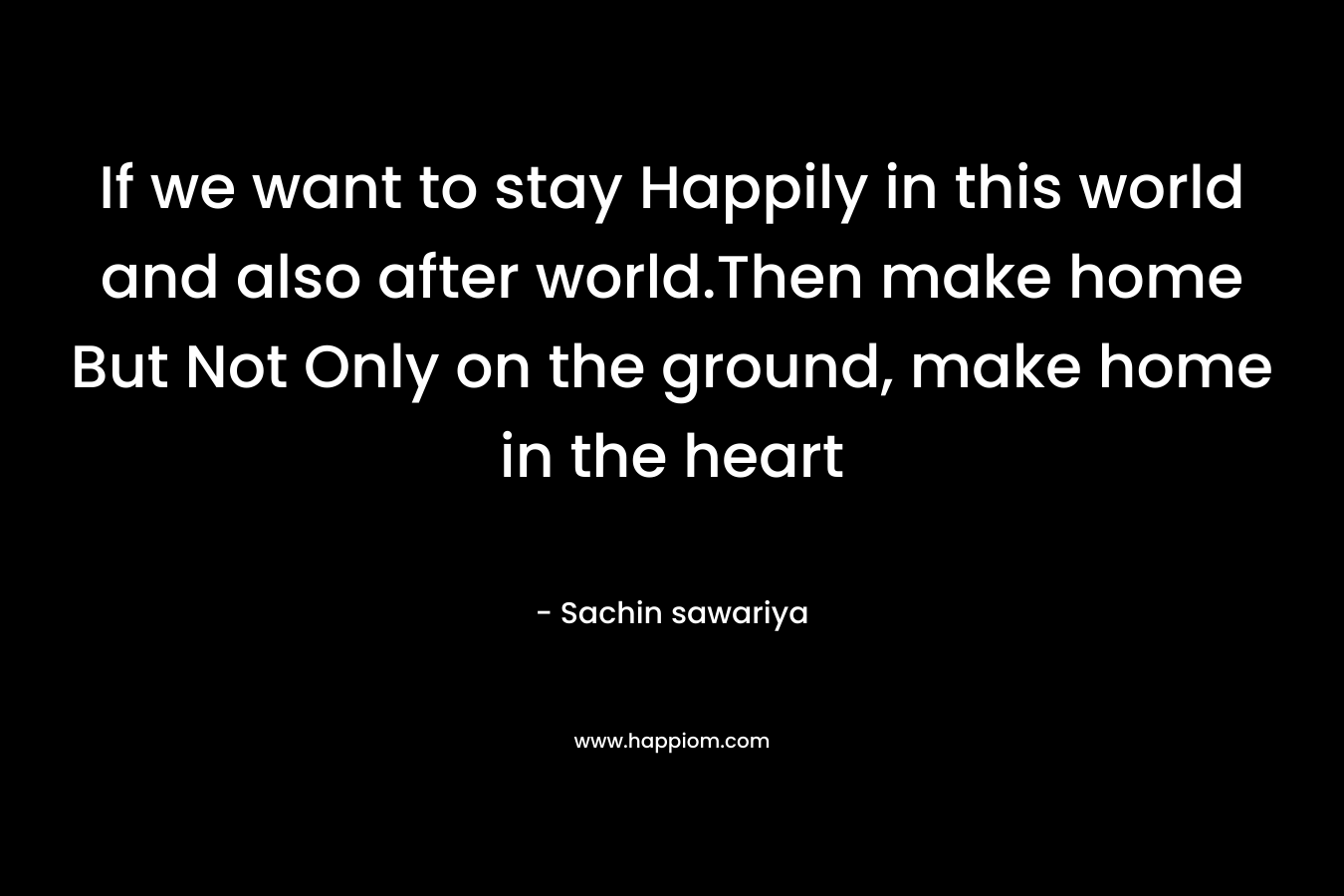 If we want to stay Happily in this world and also after world.Then make home But Not Only on the ground, make home in the heart – Sachin sawariya