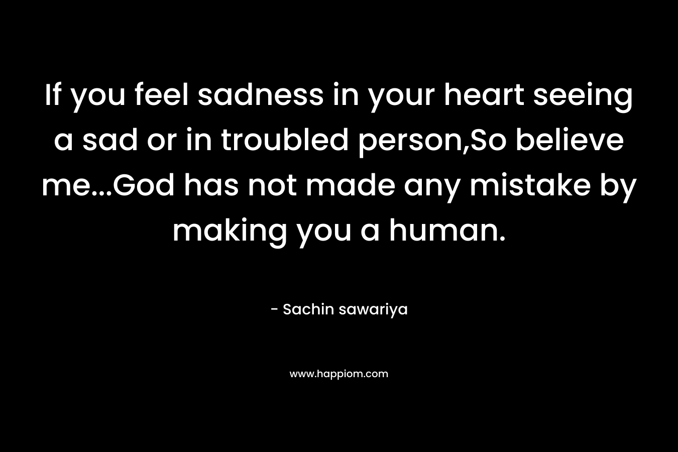 If you feel sadness in your heart seeing a sad or in troubled person,So believe me...God has not made any mistake by making you a human.