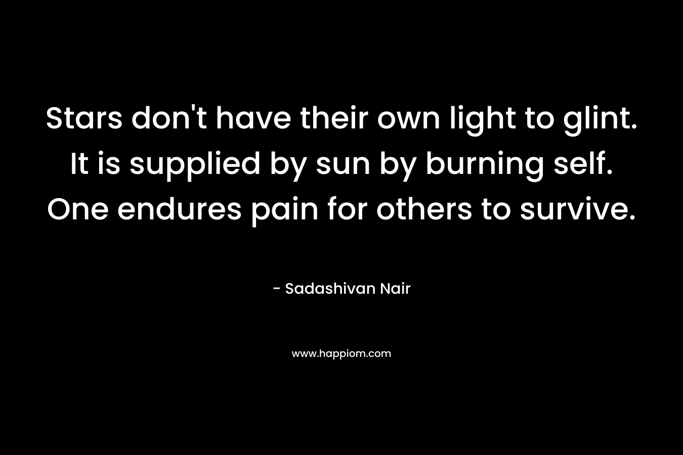 Stars don’t have their own light to glint. It is supplied by sun by burning self. One endures pain for others to survive. – Sadashivan Nair