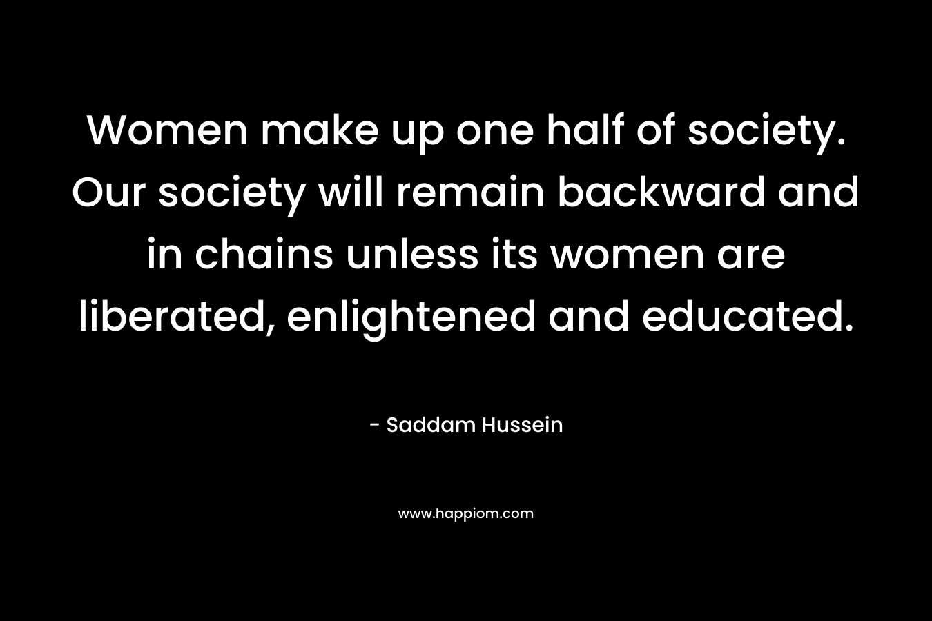 Women make up one half of society. Our society will remain backward and in chains unless its women are liberated, enlightened and educated. – Saddam Hussein