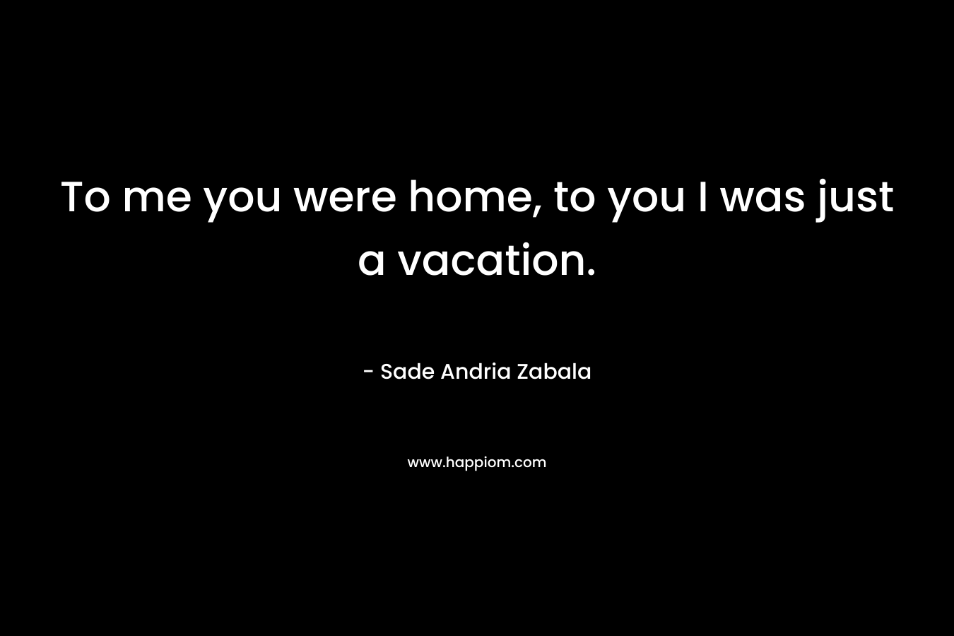 To me you were home, to you I was just a vacation. – Sade Andria Zabala