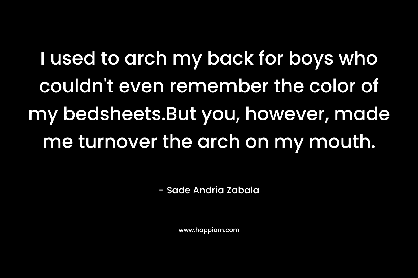 I used to arch my back for boys who couldn’t even remember the color of my bedsheets.But you, however, made me turnover the arch on my mouth. – Sade Andria Zabala