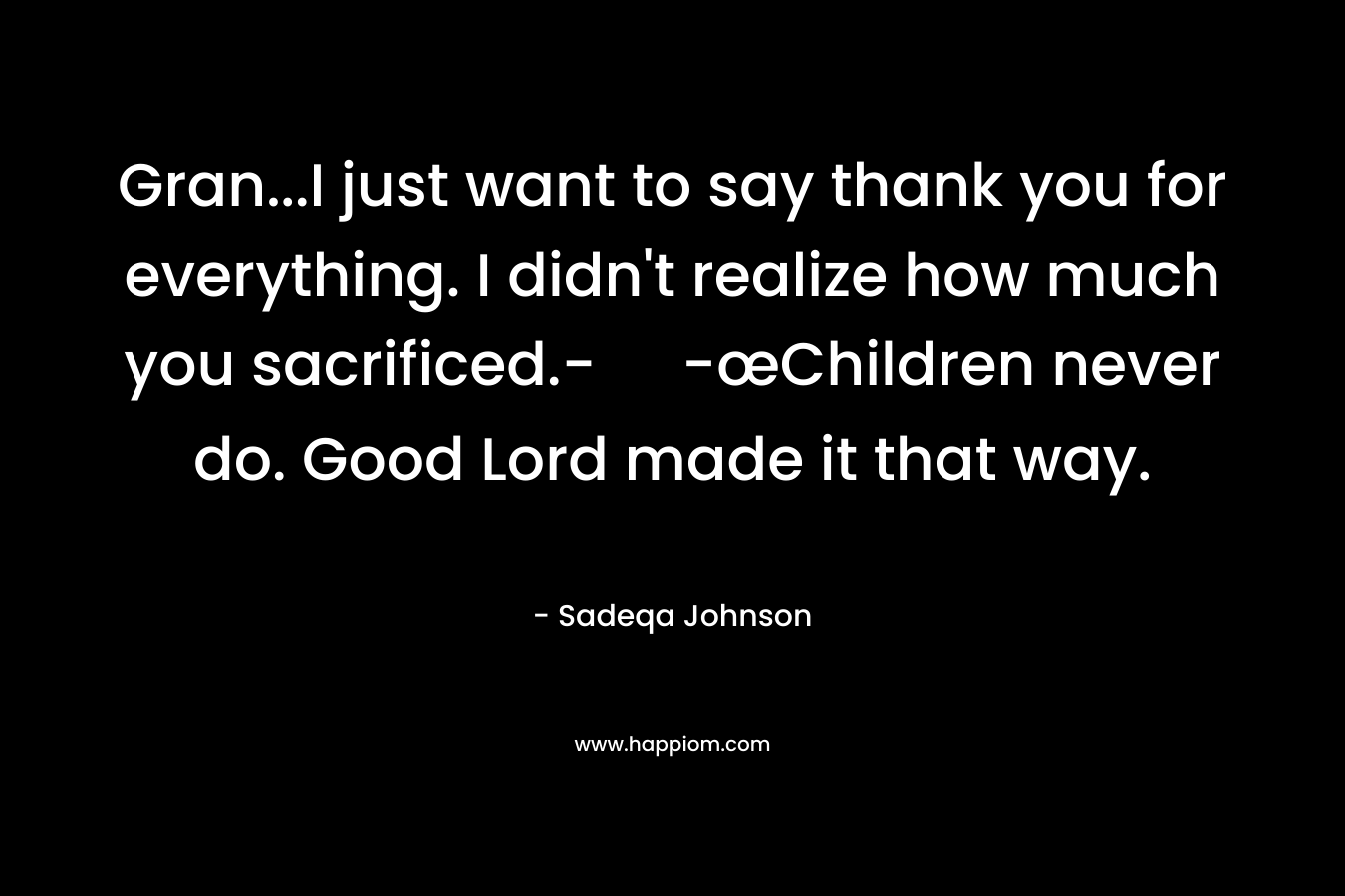 Gran…I just want to say thank you for everything. I didn’t realize how much you sacrificed.- -œChildren never do. Good Lord made it that way. – Sadeqa Johnson