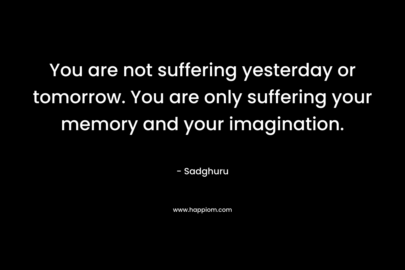 You are not suffering yesterday or tomorrow. You are only suffering your memory and your imagination.