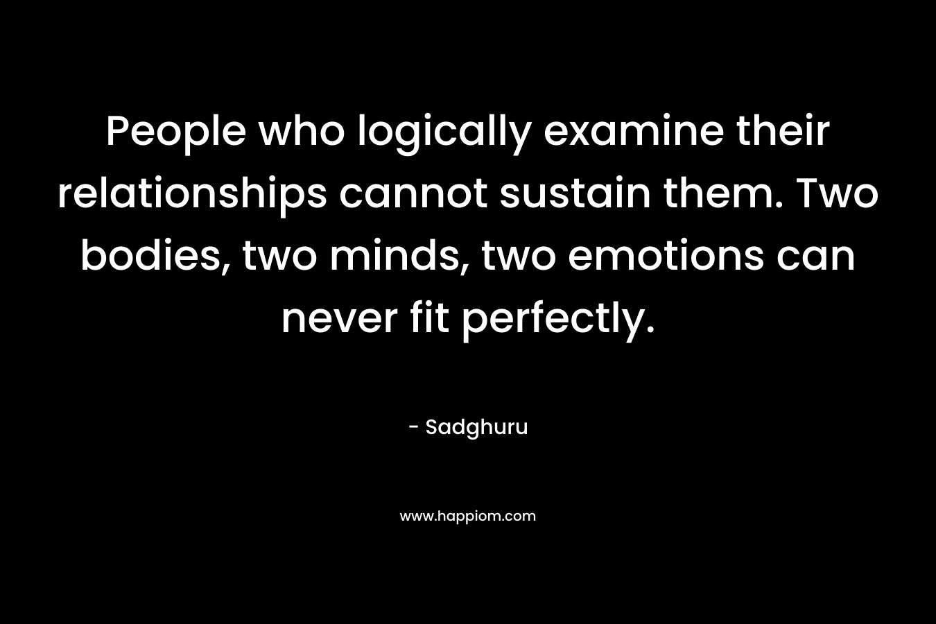 People who logically examine their relationships cannot sustain them. Two bodies, two minds, two emotions can never fit perfectly. – Sadghuru