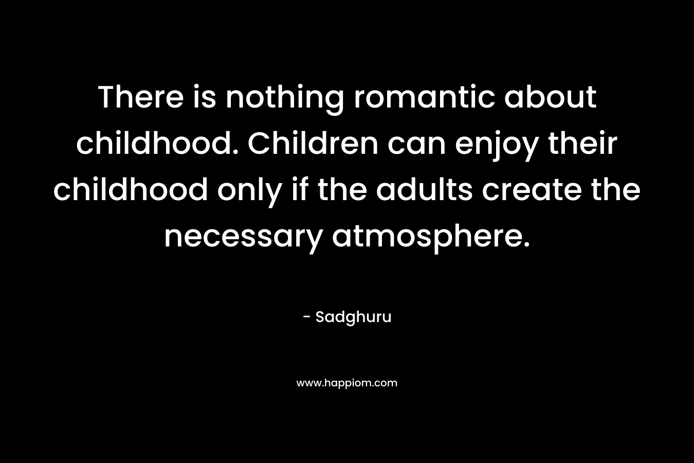There is nothing romantic about childhood. Children can enjoy their childhood only if the adults create the necessary atmosphere.