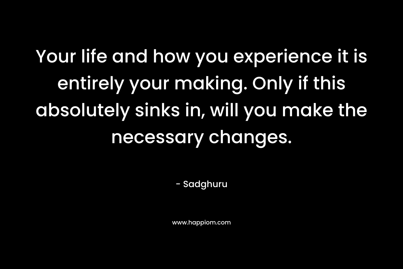 Your life and how you experience it is entirely your making. Only if this absolutely sinks in, will you make the necessary changes. – Sadghuru