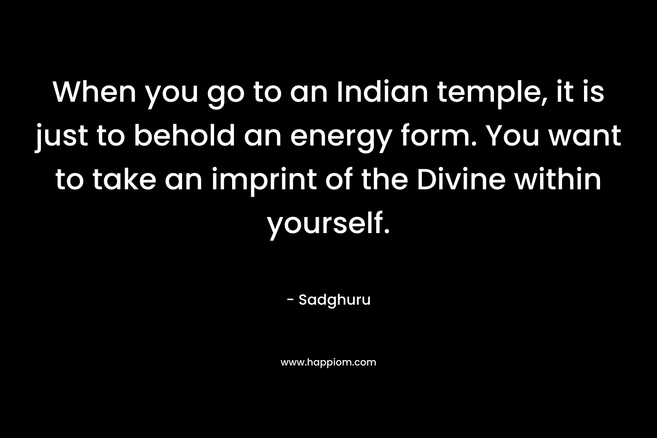 When you go to an Indian temple, it is just to behold an energy form. You want to take an imprint of the Divine within yourself. – Sadghuru
